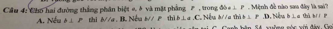 Cho hai đường thẳng phân biệt a, b và mặt phẳng P , trong đ dot Oa⊥ P. Mệnh đề nào sau đây là sai?
A. Nếu b⊥ P thì b//a. B. Nếu b//P thì b⊥ a .C. Nếu b//a thì b⊥ P .D. Nếu b⊥ a thì b//P
Sanh bên S4, vuộng góc với đáy. Go