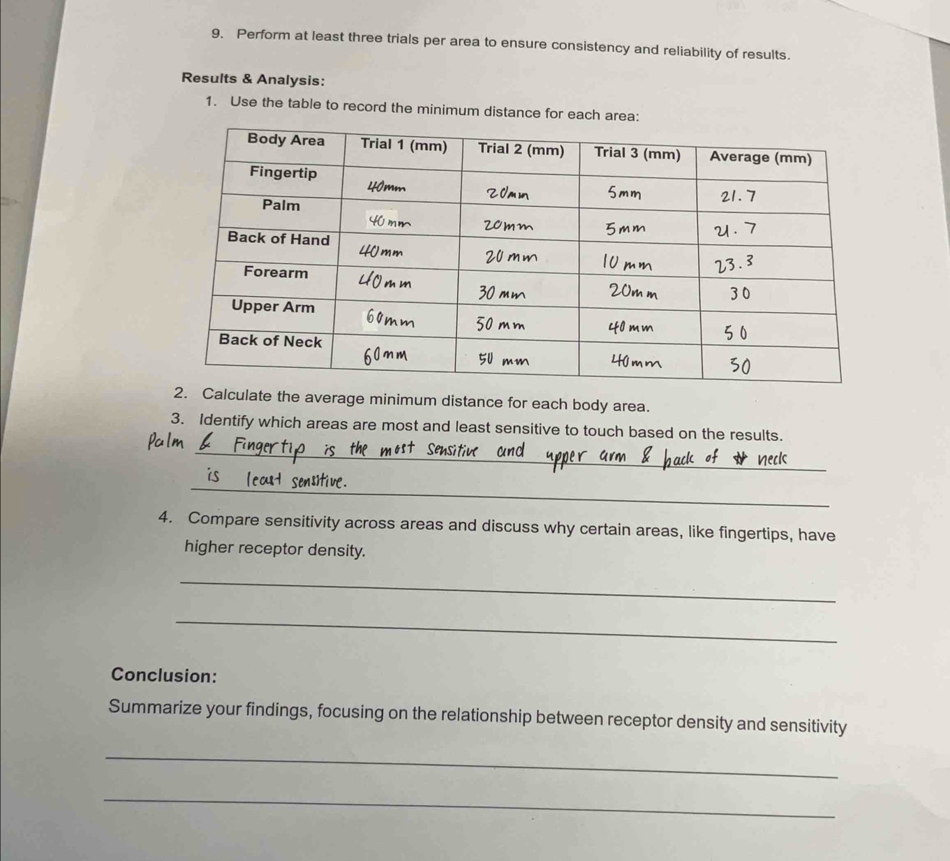 Perform at least three trials per area to ensure consistency and reliability of results. 
Results & Analysis: 
1. Use the table to record the minimum distance for each area: 
ulate the average minimum distance for each body area. 
3. Identify which areas are most and least sensitive to touch based on the results. 
_ 
_ 
4. Compare sensitivity across areas and discuss why certain areas, like fingertips, have 
higher receptor density. 
_ 
_ 
Conclusion: 
Summarize your findings, focusing on the relationship between receptor density and sensitivity 
_ 
_