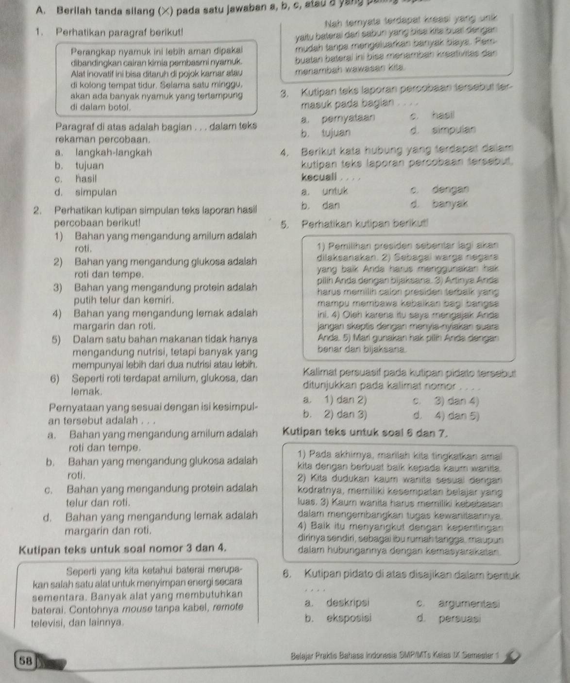 Berllah tanda silang (X) pada satu jawaban a, b, c, atau a yang pan
1. Perhatikan paragraf berikut! Nah ternyata terdapal kreasi yang unik
yaitu baterai dari sabun yang bies kile buat dengan
Perangkap nyamuk ini lebih aman dipakai mudah tanpa mengeluarkan banyak blaya. Per
dibandingkan cairan kimia pembasmi nyamuk. buatan bateral iní bisa mənämbäh kreativitas dan
Alat inovatif ini bisa ditaruh di pojok kamar atau menambah wawasan kits.
di kolong tempat tidur. Selama satu minggu.
akan ada banyak nyamuk yang tertampung 3. Kutipan teks laporan percobaan tersebut ter
di dalam botol.
masuk pada bagian , , ,
Paragraf di atas adalah bagian . . . dalam teks a. peryataan c. hasil
rekaman percobaan. b. tujuan d. simpulan
a. langkah-langkah 4. Berikut kata hubung yang terdapat dalam
b. tujuan kutipan teks laporan percobaan tersebut.
c. hasil kecuali , ,  , .
d. simpulan a. untuk c. dengan
2. Perhatikan kutipan simpulan teks laporan hasil b， dan
d banyak
percobaan berikut! 5. Perhatikan kutipan berikut!
1) Bahan yang mengandung amilum adalah
roti. 1) Pemilihan presiden sebentar lagi akan
2) Bahan yang mengandung glukosa adalah dilaksanakan. 2) Sebagaï warga negara
roti dan tempe. yang balk Anda harus menggunakan hak 
pilih Anda dengan bijaksana. 3) Artinya Anda
3) Bahan yang mengandung protein adalah harus memilih calon presiden terbalk yang 
putih telur dan kemiri. mampu məmbawa kəbaikan bagi bangsa
4) Bahan yang mengandung lemak adalah ini. 4) Oleh karena itu saya mengajak Anda
margarin dan roti.  jangan skeptis dəngan mənyia-nyiakan suara
5) Dalam satu bahan makanan tidak hanya Anda. 5) Mari gunakan hak pilih Anda dangan
mengandung nutrisi, tetapi banyak yang
benar dan bijaksana.
mempunyai lebih dari dua nutrisi atau lebih.
6) Seperti roti terdapat amilum, glukosa, dan Kalimat persuasif pada kutipan pidato tersebut
ditunjukkan pada kalimat nomor
lemak.
a. 1) dan 2) c. 3) dan 4)
Pernyataan yang sesuai dengan isi kesimpul- b. 2) dan 3) d. 4) dan 5)
an tersebut adalah . . .
a. Bahan yang mengandung amilum adalah Kutipan teks untuk soal 6 dan 7.
roti dan tempe. 1) Pada akhimya, marilah kita tingkatkan ama
b. Bahan yang mengandung glukosa adalah kita dengan berbuat baik kepada kaum wanita.
roti.
2) Kita dudukan kaum wanita sesuai dəngan
c. Bahan yang mengandung protein adalah kodratnya, memiliki kesempatan belajar yang
telur dan roti. luas, 3) Kaum wanita harus məmiliki kebebasan
d. Bahan yang mengandung lemak adalah dalam məngembangkan tugas kewanitaannya.
4) Baik itu menyangkut dengan kepentingan
margarin dan roti. dirinya sendiri, sebagai lbu rumah tangga, maupus
Kutipan teks untuk soal nomor 3 dan 4. dalam hubungannya dengan kəmasyarakatan.
Seperti yang kita ketahui baterai merupa- 6. Kutipan pidato di atas disajikan dalam bentuk
kan salah satu alat untuk menyimpan energi secara
sementara. Banyak alat yang membutuhkan
baterai. Contohnya mouse tanpa kabel, remote
a. deskripsi c. argumentas
televisi, dan lainnya. b. eksposisi d. persuasi
58
Belajar Praktis Bahasa Indonesia SMP/MTs Kelas 1X Semester 1