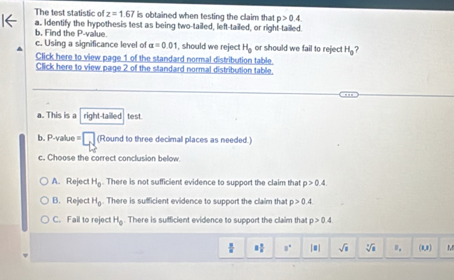 The test statistic of z=1.67 is obtained when testing the claim that p>0.4. 
a. Identify the hypothesis test as being two-tailed, left-tailed, or right-tailed.
b. Find the P -value.
c. Using a significance level of alpha =0.01 , should we reject H_0 or should we fail to reject H_0 ?
Click here to view page 1 of the standard normal distribution table.
Click here to view page 2 of the standard normal distribution table.
a. This is a right-tailed test.
b. P-value =□ (Round to three decimal places as needed.)
c. Choose the correct conclusion below.
A. Reject H_0. There is not sufficient evidence to support the claim that p>0.4.
B.Reject H_0. There is sufficient evidence to support the claim that p>0.4.
C. Fail to reject H_0. There is sufficient evidence to support the claim that p>0.4.
 □ /□   □  □ /□   □° |□ | sqrt(□ ) sqrt[3](□ ) B_1 (1,1) M