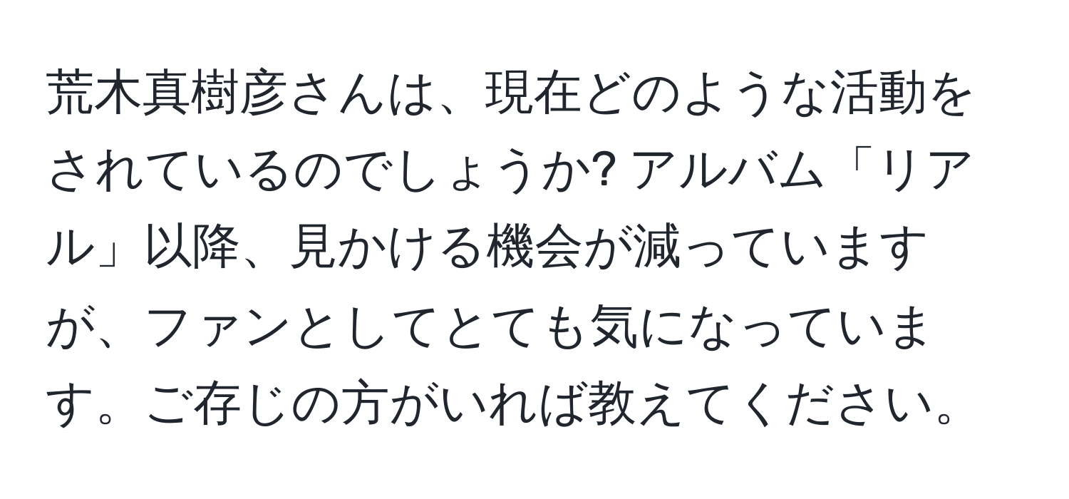 荒木真樹彦さんは、現在どのような活動をされているのでしょうか? アルバム「リアル」以降、見かける機会が減っていますが、ファンとしてとても気になっています。ご存じの方がいれば教えてください。