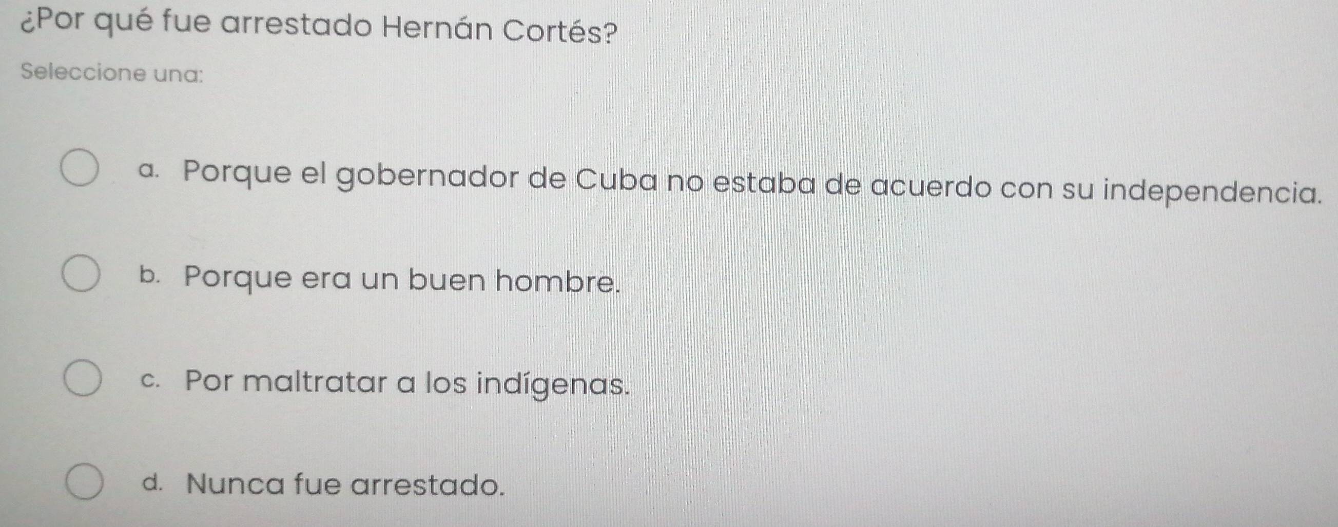 ¿Por qué fue arrestado Hernán Cortés?
Seleccione una:
a. Porque el gobernador de Cuba no estaba de acuerdo con su independencia.
b. Porque era un buen hombre.
c. Por maltratar a los indígenas.
d. Nunca fue arrestado.