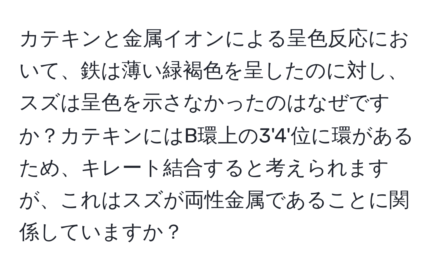 カテキンと金属イオンによる呈色反応において、鉄は薄い緑褐色を呈したのに対し、スズは呈色を示さなかったのはなぜですか？カテキンにはB環上の3'4'位に環があるため、キレート結合すると考えられますが、これはスズが両性金属であることに関係していますか？