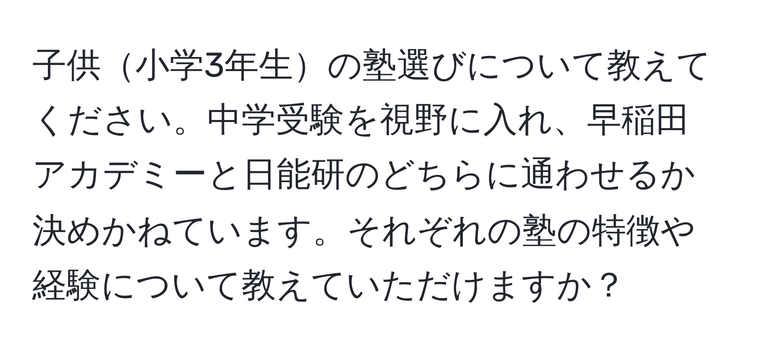 子供小学3年生の塾選びについて教えてください。中学受験を視野に入れ、早稲田アカデミーと日能研のどちらに通わせるか決めかねています。それぞれの塾の特徴や経験について教えていただけますか？