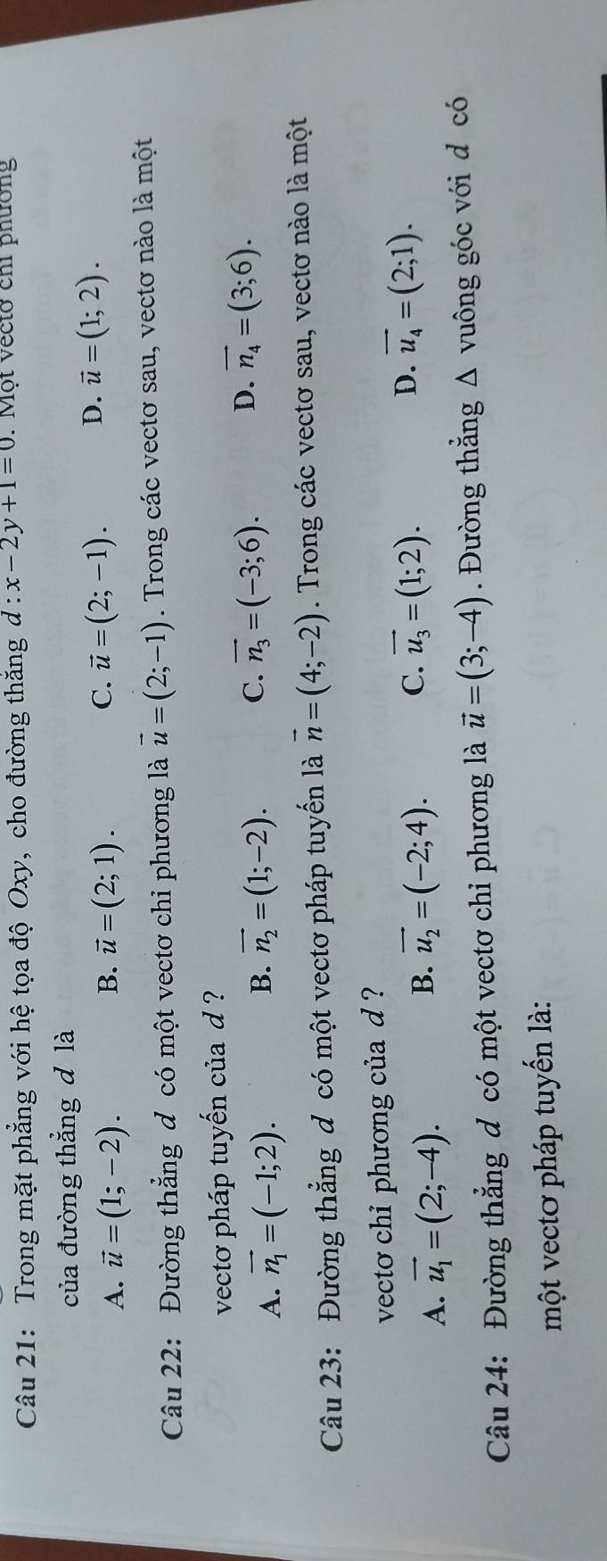 Trong mặt phẳng với hệ tọa độ Oxy, cho đường thắng d:x-2y+1=0. Một vectở chi phường
của đường thẳng d là
B.
A. vector u=(1;-2). vector u=(2;1).
D.
C. vector u=(2;-1). vector u=(1;2). 
Câu 22: Đường thẳng đ có một vectơ chỉ phương là vector u=(2;-1). Trong các vectơ sau, vectơ nào là một
vectơ pháp tuyến của d ?
A. vector n_1=(-1;2). B. vector n_2=(1;-2). C. vector n_3=(-3;6). D. vector n_4=(3;6). 
Câu 23: Đường thẳng đ có một vectơ pháp tuyến là vector n=(4;-2). Trong các vectơ sau, vectơ nào là một
vecto chỉ phương của d ?
A. vector u_1=(2;-4).
B. vector u_2=(-2;4).
C. vector u_3=(1;2). D. vector u_4=(2;1). 
Câu 24: Đường thẳng đ có một vectơ chỉ phương là vector u=(3;-4). Đường thẳng Δ vuông góc với d có
một vectơ pháp tuyến là: