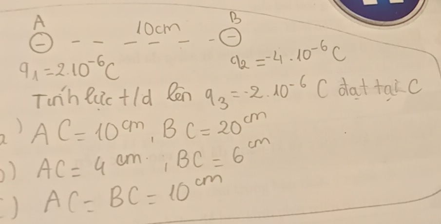 A 
B
10cm -boxed - q_2=-4· 10^(-6)C
9_1=2.10^(-6)C
Tunh luic+ld Ren q_3=-2* 10^(-6) C dattaic 
2) AC=10^(cm), BC=20^(cm)
) AC=4cm, BC=6cm
) AC=BC=10^(cm)