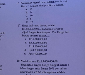 gitiga 16. Persamaan regresi linier adalah y=2x+6. 
a Jīka x=5 , maka nilai prediksi y adalah..
A. 16
B. 14
C. 10
D. 8
E. 12
17. Harga jual suatu barang adalah
Rp.8960.000,00. Jika barang tersebut
dijual dengan keuntungan 12%. Harga beli
niliki barang tersebut adalah.....
45°. 
1 a. Rp.7.800.000,00
b. Rp.8.000.000,00
c. Rp.8.100.000,00
d. Rp.8.200.000,00
c. Rp.8.400.000,00
18. Modal sebesar Rp.15.000.000,00
an dibungakan dengan bunga tunggal selam 5
an tahun dengan suku bunga 20% per tahun.
Besar model setelah dibungakan adalah….