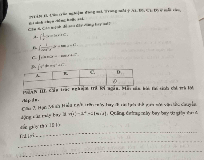 PHẢN II. Câu trắc nghiệm đúng sai. Trong mỗi ý A), B), C), D) ở mỗi câu,
thí sinh chọn đúng hoặc sai.
Câu 6. Các mệnh đề sau đây đúng hay sai?
A. ∈t  1/x dx=ln x+C.
B. ∈t  1/cos^2x dx=tan x+C.
C. ∈t sin xdx=-cos x+C.
∈t e^xdx=e^x+C. 
PHÀN III. Câu hỏi thí sinh chỉ trã lời
đáp án.
Câu 7. Bạn Minh Hiền ngồi trên máy bay đi du lịch thế giới với vận tốc chuyển
động của máy báy là v(t)=3t^2+5(m/s). Quãng đường máy bay bay từ giây thứ 4
_
đến giây thứ 10 là:
Trả lời:
_
_