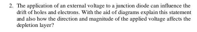 The application of an external voltage to a junction diode can influence the 
drift of holes and electrons. With the aid of diagrams explain this statement 
and also how the direction and magnitude of the applied voltage affects the 
depletion layer?