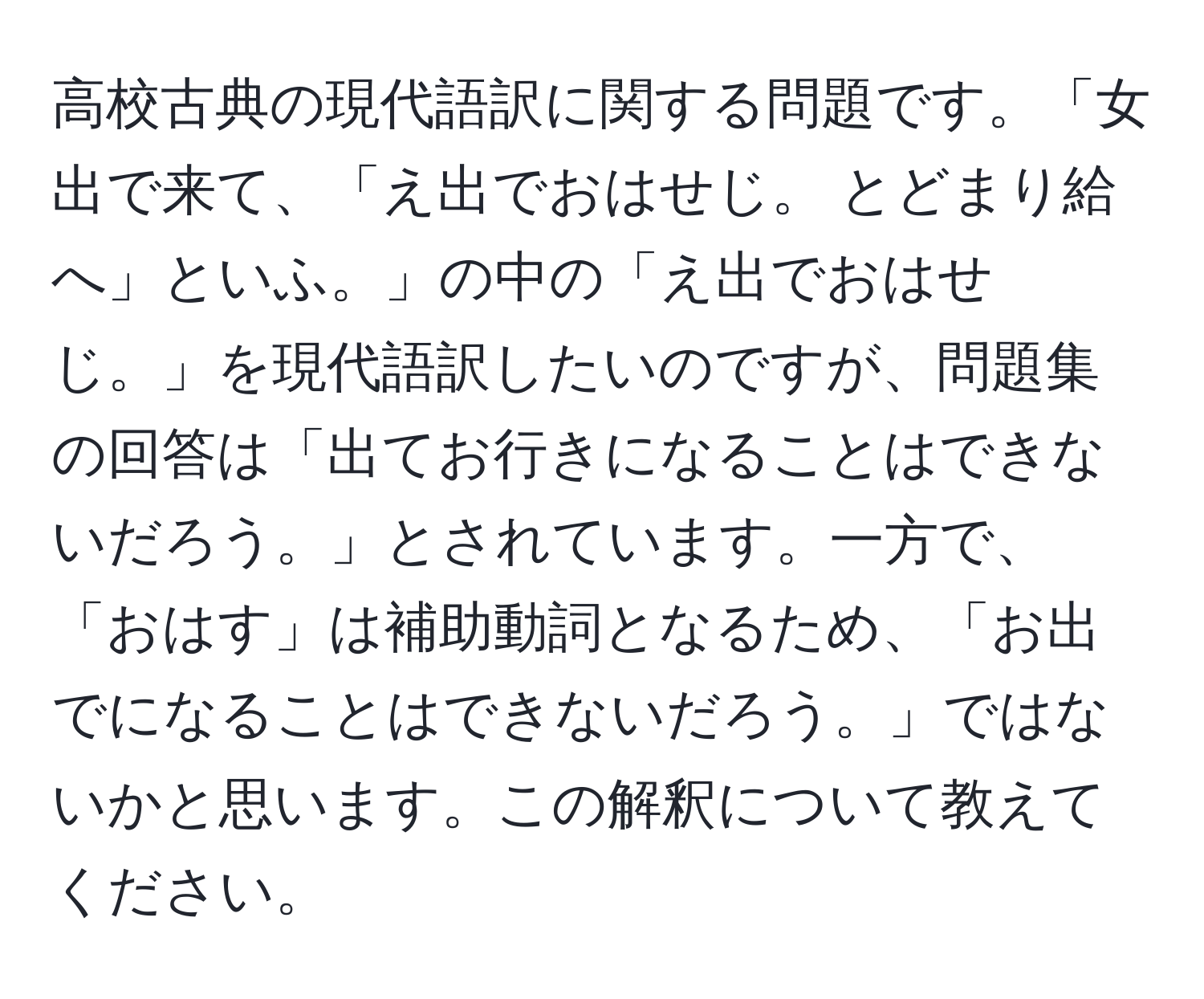 高校古典の現代語訳に関する問題です。「女出で来て、「え出でおはせじ。 とどまり給へ」といふ。」の中の「え出でおはせじ。」を現代語訳したいのですが、問題集の回答は「出てお行きになることはできないだろう。」とされています。一方で、「おはす」は補助動詞となるため、「お出でになることはできないだろう。」ではないかと思います。この解釈について教えてください。