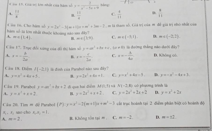 Giá trị lớn nhất của hàm số y= 2/x^2-5x+9  bằng:
A.  11/8   11/4   4/11   8/11 
B.
C.
D.
Câu 16. Cho hàm số y=2x^2-3(m+1)x+m^2+3m-2 , m là tham số. Giá trị của m đề giá trị nhỏ nhất của
hàm số là lớn nhất thuộc khoảng nào sau đây?
A. m∈ (1;4). C. m∈ (-5;1). D. m∈ (-2;2).
B. m∈ (3;9).
Câu 17. Trục đối xứng của đồ thị hàm số y=ax^2+bx+c,(a!= 0) là đường thắng nào dưới đây?
A. x=- b/2a . x=- c/2a . C. x=- △ /4a . D. Không có.
B.
Câu 18. Điểm I(-2;1) là đinh của Parabol nào sau đây?
A. y=x^2+4x+5. B. y=2x^2+4x+1. C. y=x^2+4x-5. D. y=-x^2-4x+3.
Câu 19. Parabol y=ax^2+bx+2 đi qua hai điểm M(1;5) và N(-2;8) có phương trình là
A. y=x^2+x+2. B. y=2x^2+x+2. C. y=2x^2+2x+2 D. y=x^2+2x
Câu 20. Tìm m đề Parabol (P):y=x^2-2(m+1)x+m^2-3 cắt trục hoành tại 2 điểm phân biệt có hoành độ
x_1,x_2 sao cho x_1-x_2=1.
A. m=2. B. Không tồn tại m . C. m=-2. D. m=± 2.