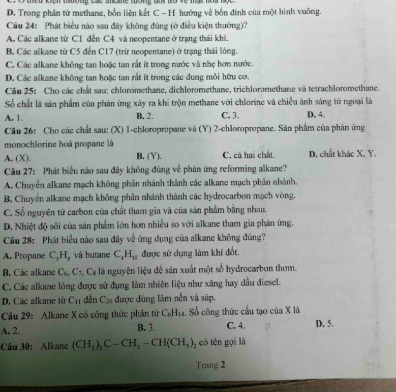 dieu kiệh tường các arkane tướng đôi tò về mật hoa nộc
D. Trong phân tử methane, bốn liên kết C—H hướng về bốn đinh của một hình vuông.
Câu 24: Phát biểu nào sau đây không đúng (ở điều kiện thường)?
A. Các alkane từ C1 đến C4 và neopentane ở trạng thái khí.
B. Các alkane từ C5 đến C17 (trừ neopentane) ở trạng thái lỏng.
C. Các alkane không tan hoặc tan rất ít trong nước và nhẹ hơn nước.
D. Các alkane không tan hoặc tan rất ít trong các dung môi hữu cơ.
Câu 25: Cho các chất sau: chloromethane, dichloromethane, trichloromethane và tetrachloromethane.
Số chất là sản phẩm của phản ứng xảy ra khi trộn methane với chlorine và chiếu ánh sáng tử ngoại là
A. 1. B. 2. C. 3. D. 4.
Câu 26: Cho các chất sau: (X) 1-chloropropane và (Y) 2-chloropropane. Sản phẩm của phản ứng
monochlorine hoá propane là
A. (X). B. (Y). C. cả hai chất. D. chất khác X, Y.
Câu 27: Phát biểu nào sau đây không đúng về phản ứng reforming alkane?
A. Chuyển alkane mạch không phân nhánh thành các alkane mạch phân nhánh.
B. Chuyển alkane mạch không phân nhánh thành các hydrocarbon mạch vòng.
C. Số nguyên tử carbon của chất tham gia và của sản phầm bằng nhau.
D. Nhiệt độ sôi của sản phẩm lớn hơn nhiều so với alkane tham gia phản ứng.
Câu 28: Phát biểu nào sau đây về  ứng dụng của alkane không đúng?
A. Propane C_3H_8 và butane C_4H_10 được sử dụng làm khí đốt.
B. Các alkane C_6,C_7,C_8 là nguyên liệu đề sản xuất một số hydrocarbon thơm.
C. Các alkane lỏng được sử đụng làm nhiên liệu như xăng hay dầu diesel.
D. Các alkane từ C_11 đến C_20 được dùng làm nến và sáp.
Câu 29: Alkane X có công thức phân tử C_6H_14. Số công thức cấu tạo của X là
A. 2. B. 3. C. 4. D. 5.
Câu 30: Alkane (CH_3)_3C-CH_2-CH(CH_3)_2 có tên gọi là
Trang 2