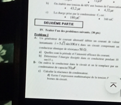 On établit une tension de 60V aux bornes de l'association
43,2 µc • 4,32 µc
c) La charge prise par le condensateur C: est :
180μC 3.60 moC
Deuxième partie 
IV. Traîter l'un des problèmes saivants. (30 pts) 
Problème 1 
A- Un générateur de courant alternatif débite un courant de valeur 
instantanée i=5sqrt(2)sin 100 = f, dans un circuit comprenant un 
conducteur ohmique de résistance 50Ω. 
a) Quelles sont la période et l'intensité efficace du courant. 
b) Déterminer l'énergie dissipée dans ce conducteur pendant 10
rmn 1.5 c. 
B- On enlève le conducteur dans le circuit et on le remplace par us 
condensateur de capacité 50µF. 
c) Calculer la réactance du condensateur. 
d) Ecrire l'expression mathématique de la tension & 
bores du circuit.