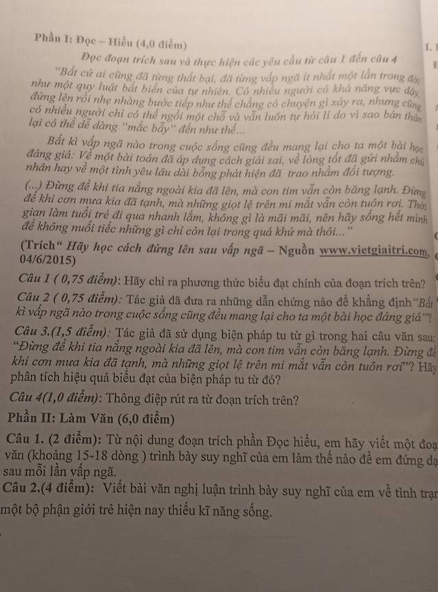 Phần I: Đọc - Hiểu (4,0 điễm)
L 
Đọc đoạn trích sau và thực hiện các yêu cầu từ câu 1 đến câu 4
'Bất cử ai cũng đã từng thất bại, đã từng vấp ngã ít nhất một lần trong đờ
như một quy luật bắt biên của tự nhiên. Có nhiều người có khả năng vực đây
đứng lên rồi nhẹ nhàng bước tiếp như thể chăng có chuyện gì xảy ra, nhưng cứ
có nhiều người chỉ có thể ngôi một chổ và văn luôn tự hỏi lí do vì sao bản thân
lại có thể đễ đàng ''mắc bẩy'' đến như thế...
Bất kì vập ngã nào trong cuộc sống cũng đều mang lại cho ta một bài học
đảng giả: Về một bài toán đã áp dụng cách giải sai, về lòng tốt đã gửi nhâm chủ
nhân hay về một tình yêu lâu dài bổng phát hiện đã trao nhầm đổi tượng.
(.) Đừng để khì tia nắng ngoài kia đã lên, mà con tim vẫn còn băng lạnh. Đừng
đề khi cơn mựa kia đã tạnh, mà những giọt lệ trên mi mắt vẫn còn tuồn rơi. Thờ
gian làm tuổi trẻ đi qua nhanh lắm, không gì là mãi mãi, nên hãy sống hết mình
để không nuối tiếc những gì chỉ còn lại trong quá khứ mà thôi...''
(Trích“ Hãy học cách đứng lên sau vấp ngã - Nguồn www.vietgiaitri.com,
04/6/2015)
Câu 1 ( 0,75 điểm): Hãy chỉ ra phương thức biểu đạt chính của đoạn trích trên?
Câu 2 ( 0,75 điễm): Tác giả đã đưa ra những dẫn chứng nào để khẳng định''Bắn
kì vấp ngã nào trong cuộc sống cũng đều mang lại cho ta một bài học đáng giá''?
Câu 3.(1,5 điểm): Tác giả đã sử dụng biện pháp tu từ gì trong hai câu văn sau:
*Đừng để khi tia nắng ngoài kia đã lên, mà con tim vẫn còn băng lạnh. Đừng đề
khi cơn mưa kia đã tạnh, mà những giọt lệ trên mi mắt vẫn còn tuôn rơi”? Hãy
phân tích hiệu quả biểu đạt của biện pháp tu từ đó?
Câu 4(1,0 điểm): Thông điệp rút ra từ đoạn trích trên?
Phần II: Làm Văn (6,0 điểm)
Câu 1. (2 điểm): Từ nội dung đoạn trích phần Đọc hiểu, em hãy viết một đoại
văn (khoảng 15-18 dòng ) trình bày suy nghĩ của em làm thể nào đề em đứng dạ
sau mỗi lần vấp ngã.
Câu 2.(4 điểm): Viết bài văn nghị luận trình bày suy nghĩ của em về tình trạn
một bộ phận giới trẻ hiện nay thiếu kĩ năng sống.