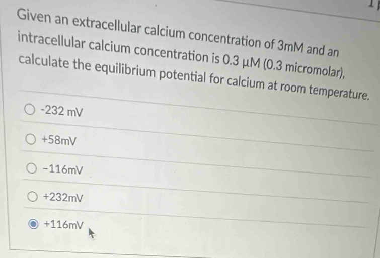 Given an extracellular calcium concentration of 3mM and an
intracellular calcium concentration is 0.3 μM (0.3 micromolar),
calculate the equilibrium potential for calcium at room temperature.
-232 mV
+58mV
-116mV
+232mV
+116mV