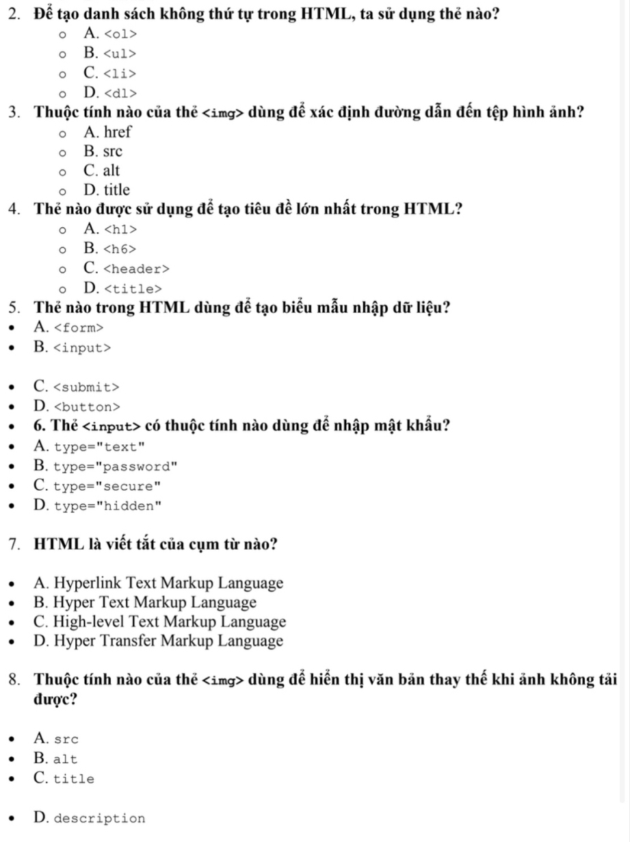 Để tạo danh sách không thứ tự trong HTML, ta sử dụng thẻ nào?
A.
B.
C.
D. dùng để xác định đường dẫn đến tệp hình ảnh?
A. href
B. src
C. alt
D. title
4. Thẻ nào được sử dụng để tạo tiêu đề lớn nhất trong HTML?
A.
B.
C.
D.
5. Thẻ nào trong HTML dùng để tạo biểu mẫu nhập dữ liệu?
A.
B.
C.
D.
6. Thể có thuộc tính nào dùng để nhập mật khẩu?
A. type="text"
B. type="password"
C. type="secure"
D. type="hidden"
7. HTML là viết tắt của cụm từ nào?
A. Hyperlink Text Markup Language
B. Hyper Text Markup Language
C. High-level Text Markup Language
D. Hyper Transfer Markup Language
8. Thuộc tính nào của thể dùng để hiển thị văn bản thay thế khi ảnh không tải
được?
A. src
B. a1t
C. title
D. description