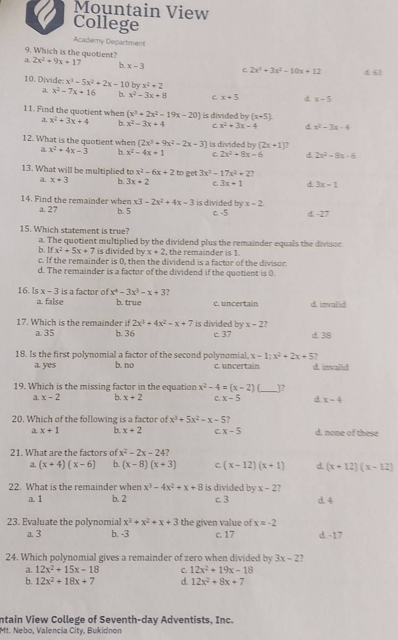 Mountain View
College
Academy Department
9. Which is the quotient?
a. 2x^2+9x+1 7 b. x-3 d. 63
C 2x^3+3x^2-10x+12
10. Divide: x^3-5x^2+2x-10 by x^2+2
a. x^2-7x+16 b. x^2-3x+8 C. x+5
d x-5
11. Find the quotient when (x^3+2x^2-19x-20) is divided by (x+5).
a. x^2+3x+4 b. x^2-3x+4 C. x^2+3x-4 d x^2-3x-4
12. What is the quotient when (2x^3+9x^2-2x-3) is divided by (2x+1) ?
a. x^2+4x-3 b. x^2-4x+1 C. 2x^2+8x-6 d. 2x^2-8x-6
13. What will be multiplied to x^2-6x+2 to get 3x^3-17x^2+2 2
a. x+3 b. 3x+2 C. 3x+1 d. 3x-1
14. Find the remainder when x3-2x^2+4x-3 is divided by x-2
a. 27 b. 5 C. 5 d. -27
15. Which statement is true?
a. The quotient multiplied by the dividend plus the remainder equals the divisor
b. Ifx^2+5x+7 is divided by x+2 , the remainder is 1.
c. If the remainder is 0, then the dividend is a factor of the divisor.
d. The remainder is a factor of the dividend if the quotient is 0.
16. Is x-3 is a factor of x^4-3x^3-x+3 ?
a. false b. true c. uncertain d. invalid
17. Which is the remainder if 2x^3+4x^2-x+7 is divided by x-2 ,
a. 35 b. 36 c. 37 d. 38
18. Is the first polynomial a factor of the second polynomial, x-1;x^2+2x+5 2
a. yes b. no c. uncertain d. invalid
19. Which is the missing factor in the equation x^2-4=(x-2) _)?
a. x-2 b. x+2 C. x-5 d. x-4
20. Which of the following is a factor of x^3+5x^2-x-5 ?
a. x+1 b. x+2 C. x-5 d. none of these
21. What are the factors of x^2-2x-24
a. (x+4)(x-6) b. (x-8)(x+3) C. (x-12)(x+1) d. (x+12)(x-12)
22. What is the remainder when x^3-4x^2+x+8 is divided by x-2 f
a. 1 b. 2 c. 3 d. 4
23. Evaluate the polynomial x^3+x^2+x+3 the given value of x=-2
a. 3 b. -3 c. 17 d. -17
24. Which polynomial gives a remainder of zero when divided by 3x-2 2
a. 12x^2+15x-18 C. 12x^2+19x-18
b. 12x^2+18x+7 d. 12x^2+8x+7
ntain View College of Seventh-day Adventists, Inc.
Mt. Nebo, Valencia City, Bukidnon