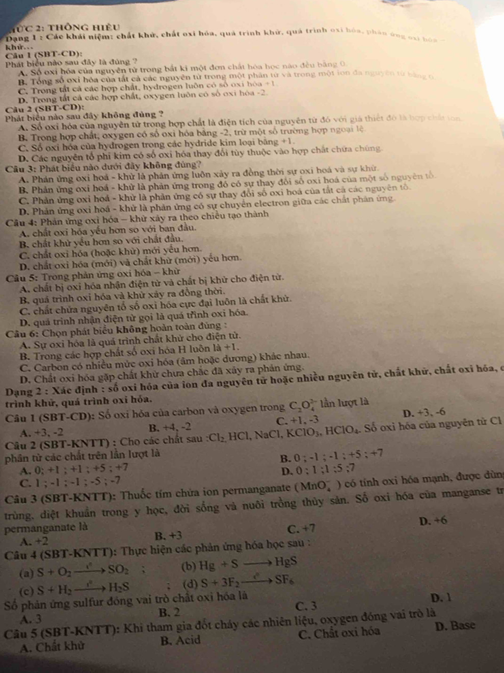 ừc 2: thông hiệu
Dang 1 : Các khái niệm: chất khử, chất oxi hóa, quả trình khử, quả trình oxi hóa, phân ứng oxi bỏa 
khứ. .
Câu 1 (SBT-CD):
Phát biểu nào sau đây là đúng ?
A. Số oxi hóa của nguyên tử trong bắt ki một đơn chất hóa học não đều bằng 0.
B. Tổng số oxi hòa của tất cả các nguyên từ trong một phần từ và trong một ion đa nguyên từ bằng t
C. Trong tất cả các hợp chất, hydrogen luôn có số oxi hóa +1
D. Trong tất cả các hợp chất, oxygen luôn có số oxi hóa -2.
Câu 2 6 T-CD ):
Phát biểu nào sau đây không đủng ?
Ai Số oxi hóa của nguyên tử trong hợp chất là điện tích của nguyên từ đó với giá thiết đó là hợp chấi ton
B, Trong hợp chất, oxygen có số oxi hỏa bằng -2, trừ một số trường hợp ngoại lệ
C. Sổ oxi hóa của hydrogen trong các hydride kim loại bằng +1.
D. Các nguyên tổ phi kim có số oxi hóa thay đổi tùy thuộc vào hợp chất chứa chúng
Câu 3: Phát biểu nào dưới đây không đúng?
A. Phản ứng oxi hoả - khử là phản ứng luôn xảy ra đồng thời sự oxi hoá và sự khử.
B. Phản ứng oxỉ hoá - khử là phản ứng trong đồ có sự thay đổi số oxi hoá của một số nguyên tố
C. Phản ứng oxỉ hoá - khử là phản ứng có sự thay đổi số oxi hoá của tắt cả các nguyên tổ.
D. Phản ứng oxi hoá - khử là phản ứng có sự chuyển electron giữa các chất phản ứng
Câu 4: Phản ứng oxỉ hóa - khử xảy ra theo chiều tạo thành
A. chất oxi hỏa yếu hơn so với ban đầu.
B. chất khử yểu hơn so với chất đầu.
C. chất oxi hóa (hoặc khử) mới yếu hơn.
D. chất oxi hóa (mới) và chất khữ (mới) yếu hơn.
Cầu 5: Trong phản ứng oxi hóa - khử
A. chất bị oxi hóa nhận điện tử và chất bị khử cho điện tử.
B. quá trình oxi hóa và khử xảy ra đồng thời.
C. chất chứa nguyên tố số oxi hóa cực đại luôn là chất khử.
D. quá trình nhận điện từ gọi là quá třình oxi hóa.
*  Câu 6: Chọn phát biểu không hoàn toàn đúng :
A. Sự oxi hóa là quá trình chất khử cho điện tử.
B. Trong các hợp chất số oxi hóa H luôn là +1.
C. Carbon có nhiều mức oxi hóa (âm hoặc dương) khảc nhau.
D. Chất oxi hóa gặp chất khử chưa chắc đã xãy ra phản ứng.
Dạng 2 : Xác định : số oxi hóa của ion đa nguyên tử hoặc nhiều nguyên tử, chất khử, chất oxi hóa, ở
trình khử, quá trình oxi hỏa.
Câu 1 (SBT-CD): Số oxi hỏa của carbon và oxygen trong C_2O_4^((2-) lần lượt là
D. +3, -6
A. +3, -2 B. +4, -2 C. +1, -3
Câu 2 (SBT-KNTT) : Chọ các chất sau :Cl_2) H ICl, NaCl, KClO_3,HClO_4 Số oxi hóa của nguyên tử Cl
phân tử các chất trên lần lượt là
B. 0;-1;-1;+5;+7
A. 0; +1 ; +1 ; +5;+7
D. 0:1;1:5:7
C. 1 ; -1 -1:-3; -7
Câu 3 (SBT-KNTT): Thuốc tím chứa ion permanganate (MnO_4^(-) có tính oxi hóa mạnh, được dùng
trùng, diệt khuẩn trong y học, đời sống và nuôi trồng thủy sản. Số oxi hóa của manganse tr
D. +6
permanganate là C. +7
A. +2 B. +3
Câu 4 (SBT -KNTT ): Thực hiện các phản ứng hóa học sau :
(a) S+O_2)to SO_2 : (b) Hg+Sto HgS
(c) S+H_2xrightarrow I^2H_2S (d) S+3F_2to SF_6
Số phản ứng sulfur đóng vai trò chất oxi hóa là D. 1
B. 2 C. 3
A. 3
Câu 5 (SBT-KNTT): Khi tham gia đốt cháy các nhiên liệu, oxygen đóng vai trò là
A. Chất khử B. Acid C. Chất oxi hóa D. Base