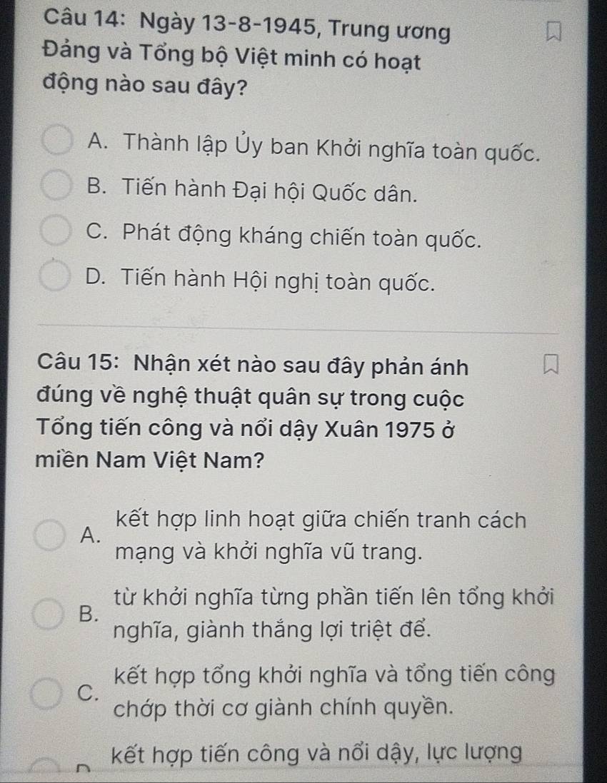 Ngày 13-8-1945, Trung ương
Đảng và Tổng bộ Việt minh có hoạt
động nào sau đây?
A. Thành lập Ủy ban Khởi nghĩa toàn quốc.
B. Tiến hành Đại hội Quốc dân.
C. Phát động kháng chiến toàn quốc.
D. Tiến hành Hội nghị toàn quốc.
Câu 15: Nhận xét nào sau đây phản ánh
đúng về nghệ thuật quân sự trong cuộc
Tổng tiến công và nổi dậy Xuân 1975 ở
miền Nam Việt Nam?
kết hợp linh hoạt giữa chiến tranh cách
A.
mạng và khởi nghĩa vũ trang.
từ khởi nghĩa từng phần tiến lên tổng khởi
B.
nghĩa, giành thắng lợi triệt để.
kết hợp tổng khởi nghĩa và tổng tiến công
C.
chớp thời cơ giành chính quyền.
kết hợp tiến công và nổi dậy, lực lượng