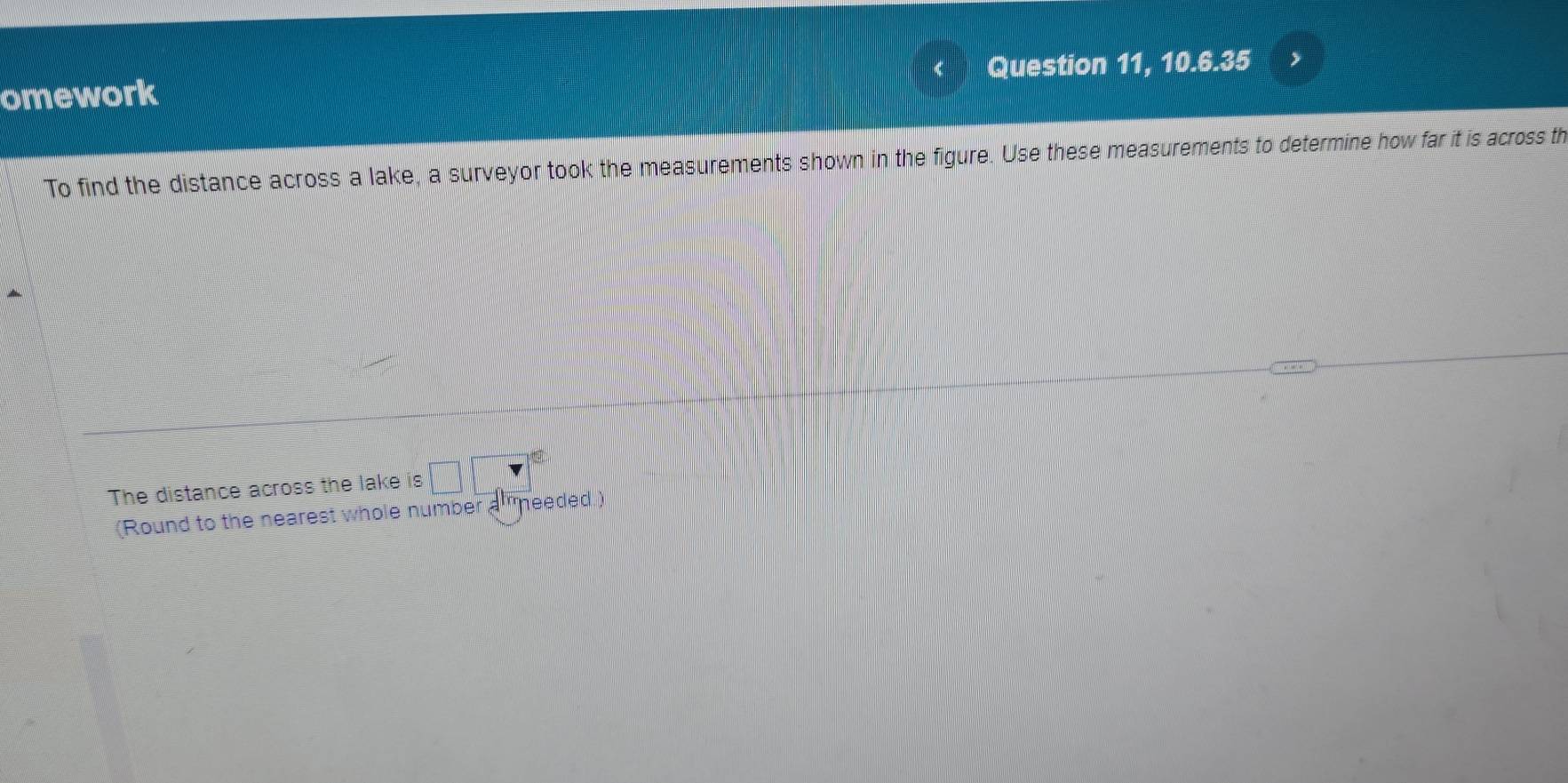 omework Question 11, 10.6.35 I 
To find the distance across a lake, a surveyor took the measurements shown in the figure. Use these measurements to determine how far it is across th 
The distance across the lake is 
(Round to the nearest whole number a needed.)