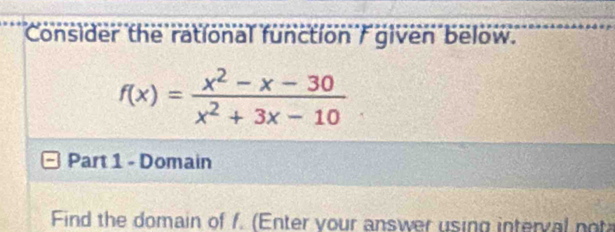 Consider the rational function / given below.
f(x)= (x^2-x-30)/x^2+3x-10 
Part 1 - Domain 
Find the domain of f. (Enter your answer using interval no