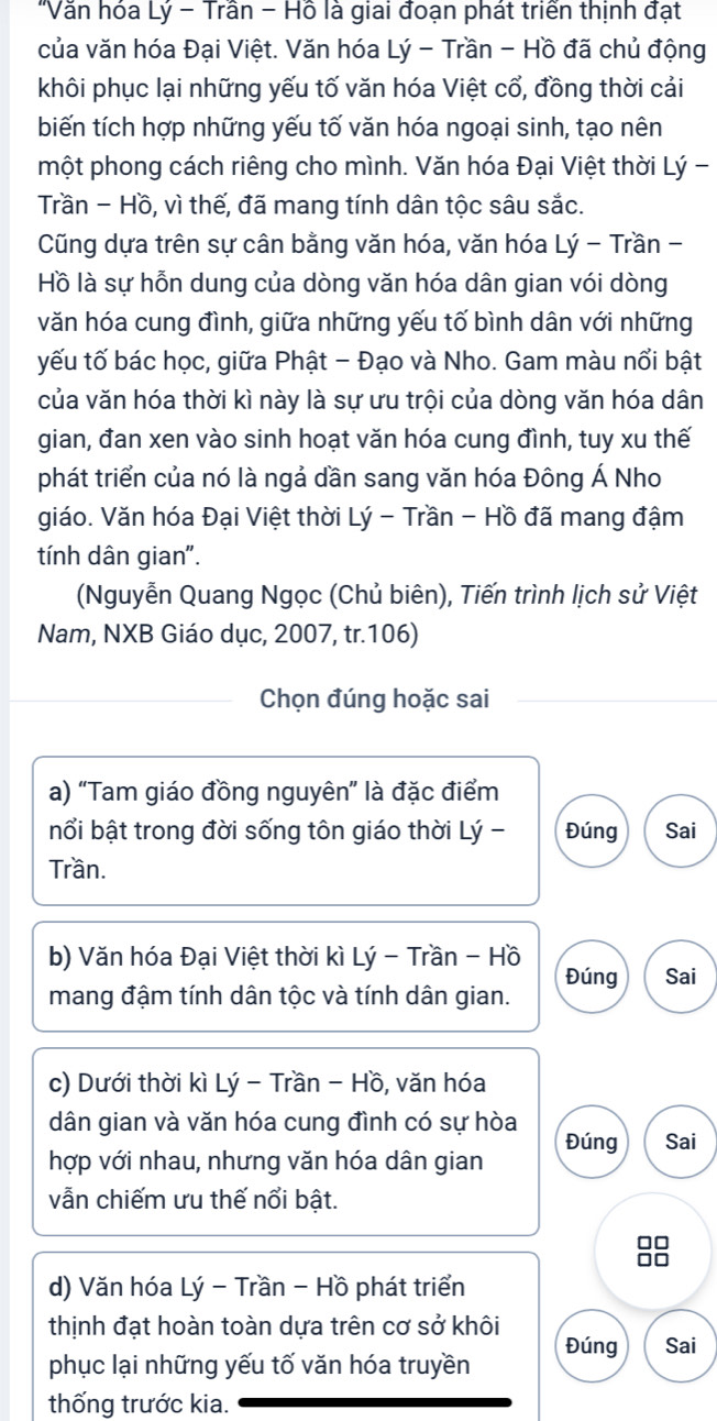 'Văn hóa Lý - Trần - Hồ là giai đoạn phát triển thịnh đạt
của văn hóa Đại Việt. Văn hóa Lý - Trần - Hồ đã chủ động
khôi phục lại những yếu tố văn hóa Việt cổ, đồng thời cải
biến tích hợp những yếu tố văn hóa ngoại sinh, tạo nên
một phong cách riêng cho mình. Văn hóa Đại Việt thời Lý -
Trần - Hồ, vì thế, đã mang tính dân tộc sâu sắc.
Cũng dựa trên sự cân bằng văn hóa, văn hóa Lý - Trần -
Hồ là sự hỗn dung của dòng văn hóa dân gian vói dòng
văn hóa cung đình, giữa những yếu tố bình dân với những
yếu tố bác học, giữa Phật - Đạo và Nho. Gam màu nổi bật
của văn hóa thời kì này là sự ưu trội của dòng văn hóa dân
gian, đan xen vào sinh hoạt văn hóa cung đình, tuy xu thế
phát triển của nó là ngả dần sang văn hóa Đông Á Nho
giáo. Văn hóa Đại Việt thời Lý - Trần - Hồ đã mang đậm
tính dân gian".
(Nguyễn Quang Ngọc (Chủ biên), Tiến trình lịch sử Việt
Nam, NXB Giáo dục, 2007, tr.106)
Chọn đúng hoặc sai
a) "Tam giáo đồng nguyên” là đặc điểm
nổi bật trong đời sống tôn giáo thời Lý - Đúng Sai
Trần.
b) Văn hóa Đại Việt thời kì Lý - Trần - Hồ
mang đậm tính dân tộc và tính dân gian. Đúng Sai
c) Dưới thời kì Lý - Trần - Hồ, văn hóa
dân gian và văn hóa cung đình có sự hòa Đúng Sai
hợp với nhau, nhưng văn hóa dân gian
vẫn chiếm ưu thế nổi bật.
□□
□□
d) Văn hóa Lý - Trần - Hồ phát triển
thịnh đạt hoàn toàn dựa trên cơ sở khôi
phục lại những yếu tố văn hóa truyền Đúng Sai
thống trước kia.