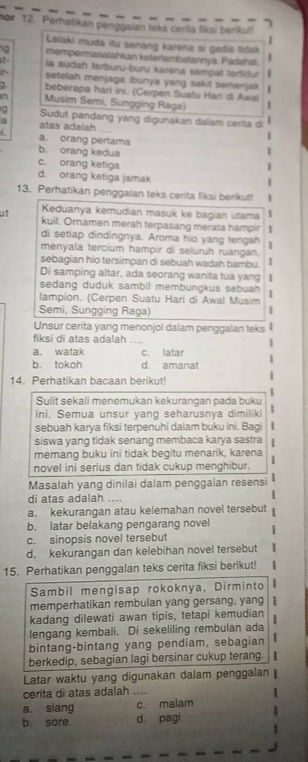 nor 12. Perhatikan penggaian leks centa fiksi berku!
Lolaki muda itu senang karena sí gadia tidak
19 mempermasalahkan katerlambatannya. Pádahal.
6
la sudah terburu-buru karena sempat tertidut
setelah menjaga ibunya yang sakit semenjak
beberapa harí ini. (Cerpen Suatu Harl di Awal
in Musim Semi, Sungging Raga)
Sudut pandang yang digunakan dalam cerita di
a atas adalah ....
1
a. orang perlama 1
b. orang kedua
c. orang ketiga 1
d. orang ketiga jamak
13. Perhatikan penggalan teks cerita fiksi berikut!
ut Keduanya kemudian masuk ke bagian utama 1
kuil. Ornamen merah terpasang merata hampir
di setiap dindingnya. Aroma hio yang tengah 1
menyala tercium hampir di seluruh ruangan.
sebagian hio tersimpan di sebuah wadah bambu.
Di samping altar, ada seorang wanita tua yang
sedang duduk sambil membungkus sebuah 1
lampion. (Cerpen Suatu Hari di Awal Musim
Semi, Sungging Raga)
I
Unsur cerita yang menonjol dalam penggalan teks 
fiksi di atas adalah ....
a. watak c. latar
b. tokoh d. amanat
14. Perhatikan bacaan berikut!
Sulit sekali menemukan kekurangan pada buku
ini. Semua unsur yang seharusnya dimiliki 1
sebuah karya fiksi terpenuhi dalam buku ini. Bagi i
siswa yang tidak senang membaca karya sastra
memang buku ini tidak begitu menarik, karena
novel ini serius dan tidak cukup menghibur. i
Masalah yang dinilai dalam penggalan resensi
di atas adalah ....
a. kekurangan atau kelemahan novel tersebut ;
b. latar belakang pengarang novel
c. sinopsis novel tersebut
d. kekurangan dan kelebihan novel tersebut
15. Perhatikan penggalan teks cerita fiksi berikut!
Sambil mengisap rokoknya, Dirminto
memperhatikan rembulan yang gersang, yang :
kadang dilewati awan tipis, tetapi kemudian
lengang kembali. Di sekeliling rembulan ada
bintang-bintang yang pendiam, sebagian
berkedip, sebagian lagi bersinar cukup terang. :
Latar waktu yang digunakan dalam penggalan
cerita di atas adalah ....
a. siang c. malam
b. sore d. pagi