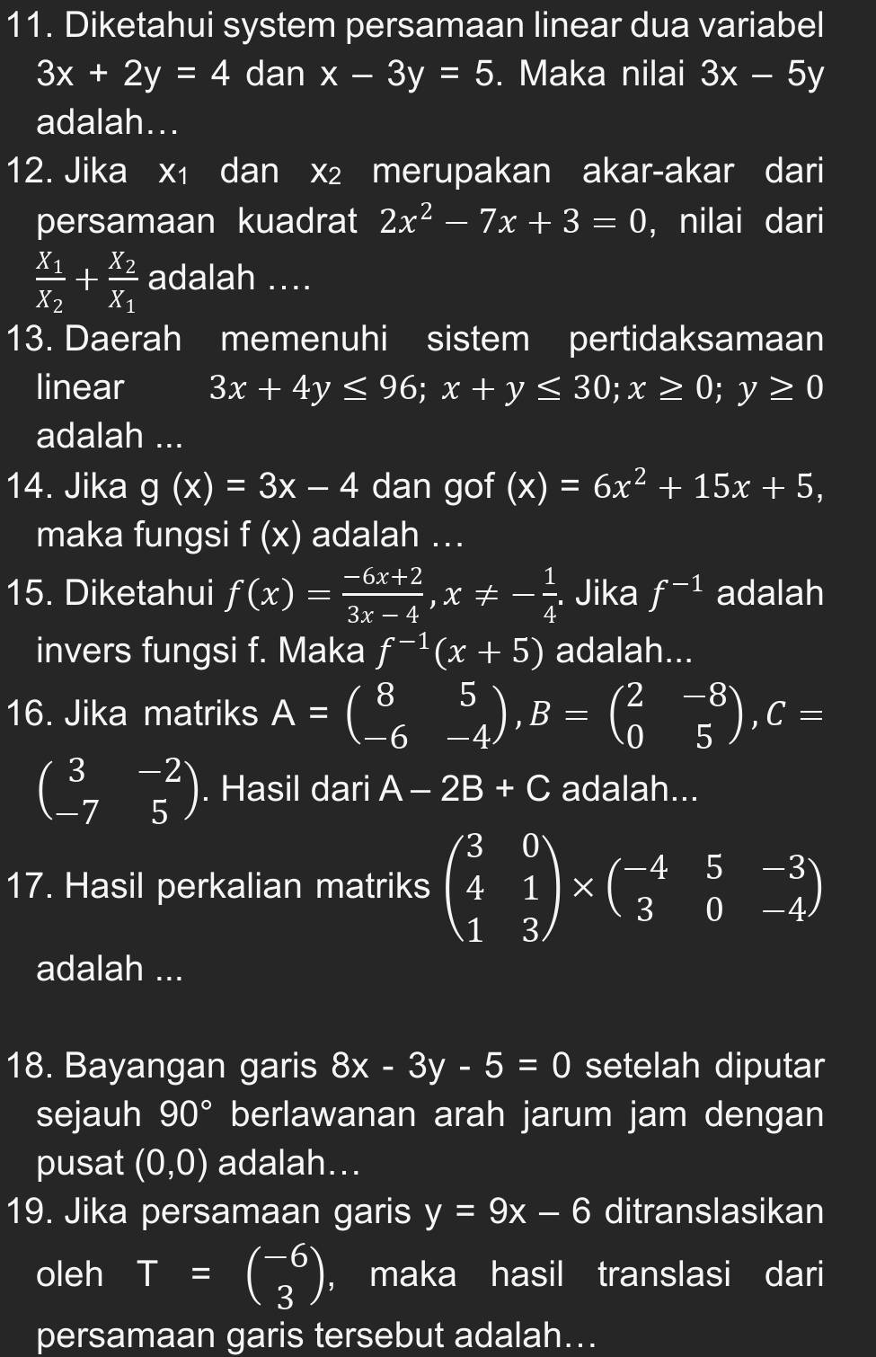 Diketahui system persamaan linear dua variabel
3x+2y=4 dan x-3y=5. Maka nilai 3x-5y
adalah...
12. Jika x₁ dan x₂ merupakan akar-akar dari
persamaan kuadrat 2x^2-7x+3=0 , nilai dari
frac x_1x_2+frac x_2x_1 adalah ....
13. Daerah memenuhi sistem pertidaksamaan
linear 3x+4y≤ 96;x+y≤ 30;x≥ 0;y≥ 0
adalah ...
14. Jika g(x)=3x-4 dan gof (x)=6x^2+15x+5,
maka fungsi f(x) adalah ...
15. Diketahui f(x)= (-6x+2)/3x-4 ,x!= - 1/4 . Jika f^(-1) adalah
invers fungsi f. Maka f^(-1)(x+5) adalah...
16. Jika matriks A=beginpmatrix 8&5 -6&-4endpmatrix ,B=beginpmatrix 2&-8 0&5endpmatrix ,C=
beginpmatrix 3&-2 -7&5endpmatrix. Hasil dari A-2B+C adalah...
17. Hasil perkalian matriks beginpmatrix 3&0 4&1 1&3endpmatrix * beginpmatrix -4&5&-3 3&0&-4endpmatrix
adalah ...
18. Bayangan garis 8x-3y-5=0 setelah diputar
sejauh 90° berlawanan arah jarum jam dengan
pusat (0,0) adalah...
19. Jika persamaan garis y=9x-6 ditranslasikan
oleh T=beginpmatrix -6 3endpmatrix ， maka hasil translasi dari
persamaan garis tersebut adalah...