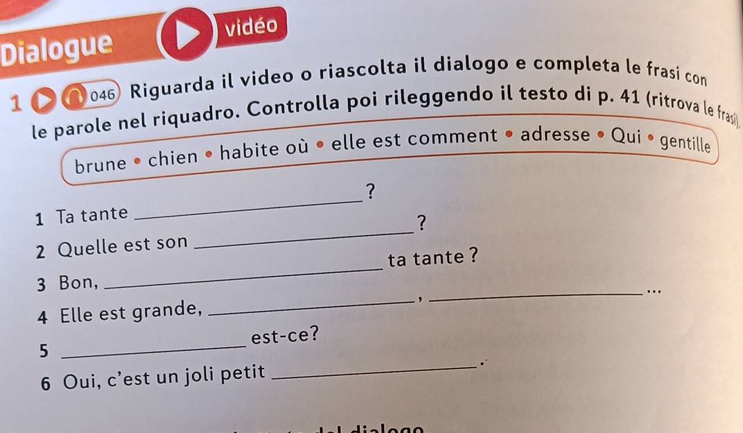 vidéo 
Dialogue 
1 046) Riguarda il video o riascolta il dialogo e completa le frasi com 
le parole nel riquadro. Controlla poi rileggendo il testo di p. 41 (ritrova le frasi) 
brune • chien • habite où • elle est comment • adresse • Qui • gentille 
? 
_ 
1 Ta tante 
_ 
? 
_ 
2 Quelle est son 
ta tante ? 
3 Bon, 
_, 
_…. 
4 Elle est grande, 
5 _est-ce? 
6 Oui, c’est un joli petit _∴