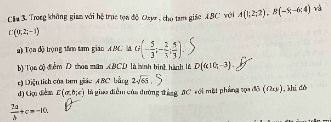 Trong không gian với hệ trục tọa độ Oxyz , cho tam giác ABC với A(1;2;2), B(-5;-6;4) và
C(0;2;-1). 
a) Tọa độ trọng tâm tam giác ABC là G(- 5/3 ;- 2/3 ; 5/3 ). 
b) Tọa độ điểm D thỏa mãn ABCD là hình bình hành là D(6;10;-3). 
() Diện tích của tam giác ABC bằng 2sqrt(65)
d) Gọi điểm E(a;b;c) là giao điểm của đường thẳng BC với mặt phẳng tọa độ (Oxy), khi đó
 2a/b +c=-10.