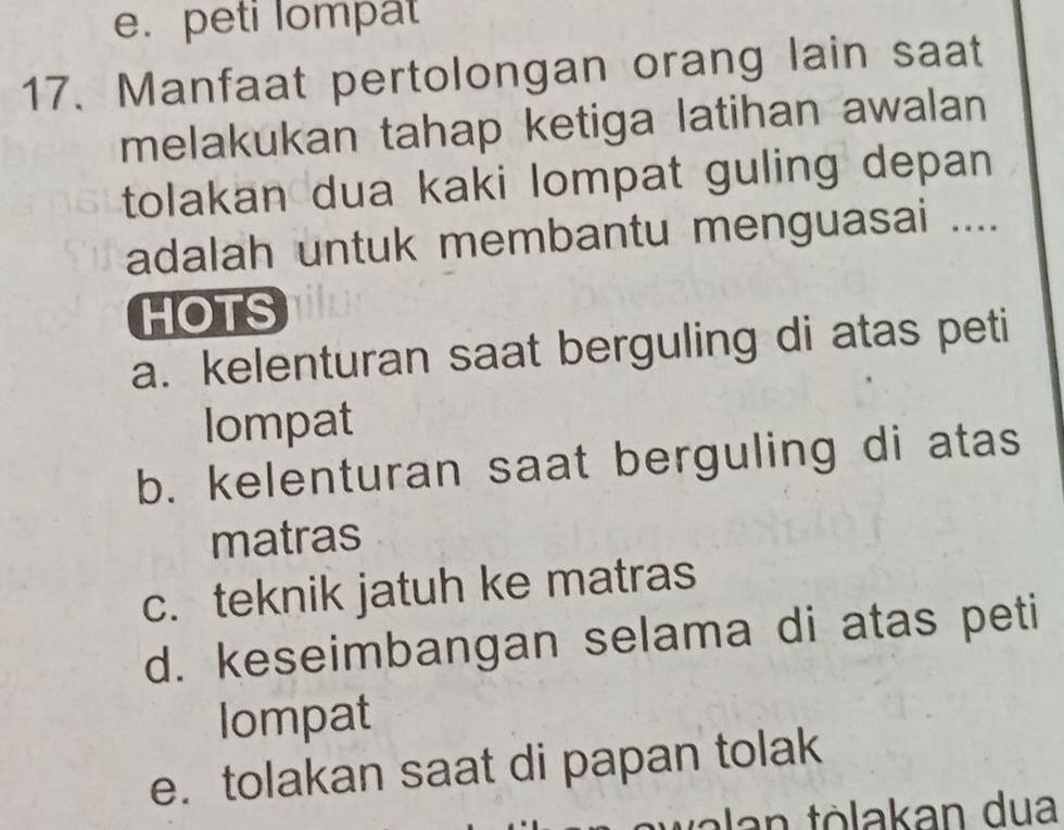 e. peti lompat
17. Manfaat pertolongan orang lain saat
melakukan tahap ketiga latihan awalan
tolakan dua kaki lompat guling depan 
adalah untuk membantu menguasai ....
HOTS
a. kelenturan saat berguling di atas peti
lompat
b. kelenturan saat berguling di atas
matras
c. teknik jatuh ke matras
d. keseimbangan selama di atas peti
Iompat
e. tolakan saat di papan tolak
walan tòlakan dua