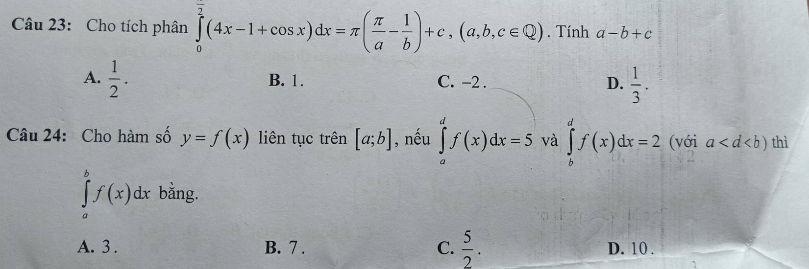 Cho tích phân ∈tlimits _0^((overline 2))(4x-1+cos x)dx=π ( π /a - 1/b )+c, (a,b,c∈ Q). Tính a-b+c
A.  1/2 . B. 1. C. -2. D.  1/3 . 
Câu 24: Cho hàm số y=f(x) liên tục trên [a;b] , nếu ∈tlimits _a^(df(x)dx=5 và ∈tlimits _b^df(x)dx=2 (với a thì
∈tlimits _a^bf(x)dx bằng.
A. 3. B. 7. C. frac 5)2. D. 10.