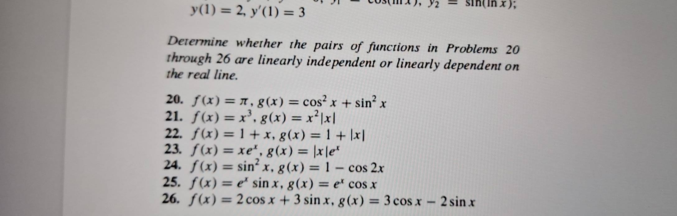 y(1)=2, y'(1)=3
x), y_2=sin (ln x) , 
Determine whether the pairs of functions in Problems 20
through 26 are linearly independent or linearly dependent on 
the real line. 
20. f(x)=π , g(x)=cos^2x+sin^2x
21. f(x)=x^3, g(x)=x^2|x|
22. f(x)=1+x, g(x)=1+|x|
23. f(x)=xe^x, g(x)=|x|e^x
24. f(x)=sin^2x, g(x)=1-cos 2x
25. f(x)=e^xsin x, g(x)=e^xcos x
26. f(x)=2cos x+3sin x, g(x)=3cos x-2sin x