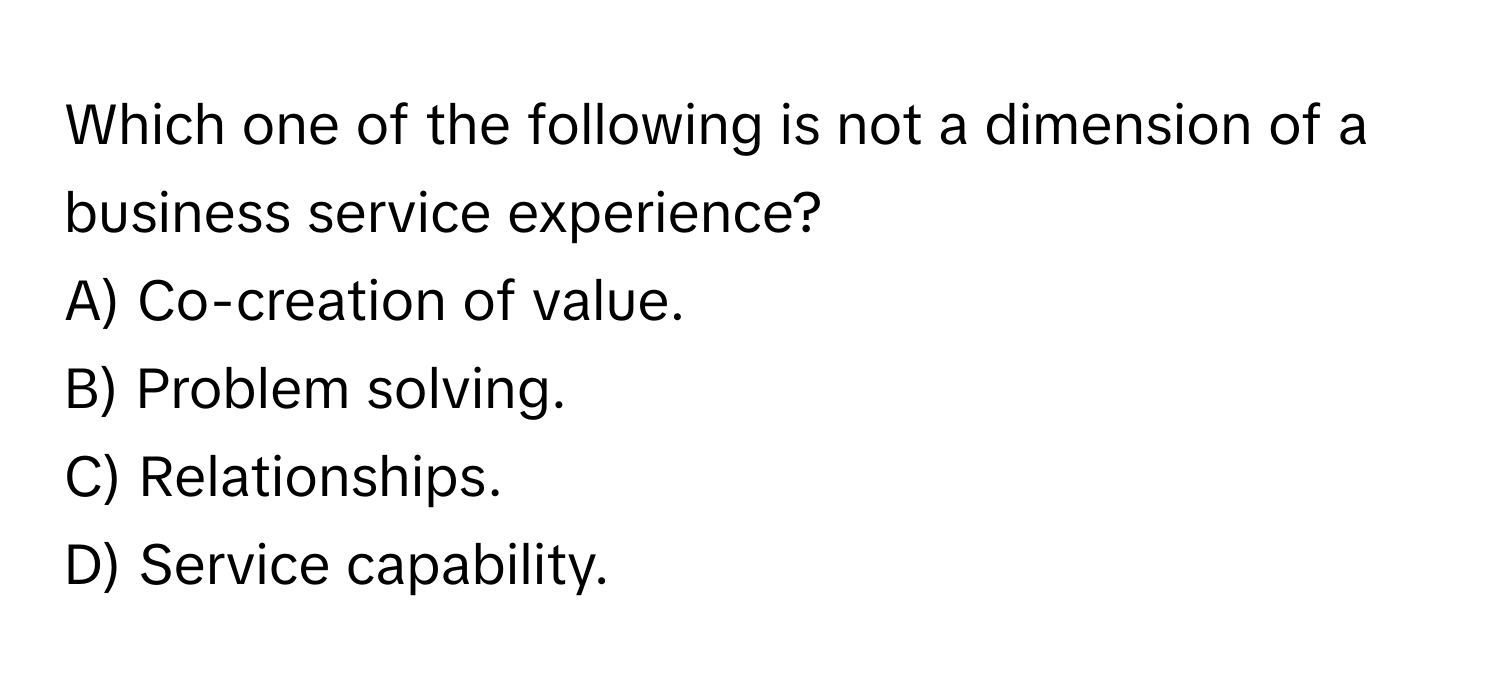 Which one of the following is not a dimension of a business service experience?

A) Co-creation of value.
B) Problem solving.
C) Relationships.
D) Service capability.