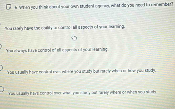 When you think about your own student agency, what do you need to remember?
You rarely have the ability to control all aspects of your learning.
You always have control of all aspects of your learning.
You usually have control over where you study but rarely when or how you study.
You usually have control over what you study but rarely where or when you study.