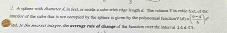 A sphere with diameter d, in feet, is inside a cube with edge length d. The volume V in cubic feet, of the 
interior of the cube that is not occupied by the sphere is given by the polynomial function v(d)=( (6-π )/6 )d^2. 
Find, to the nearest integer, the average rate of change of the function over the interval 2≤ d≤ 3.