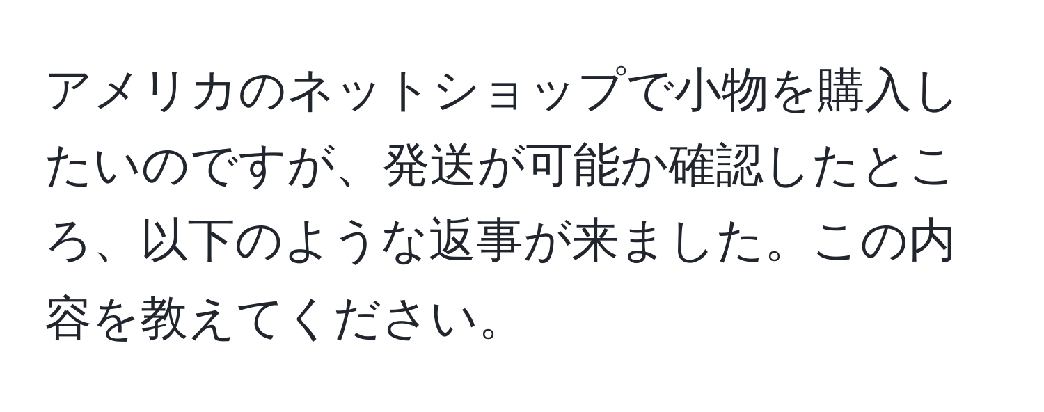 アメリカのネットショップで小物を購入したいのですが、発送が可能か確認したところ、以下のような返事が来ました。この内容を教えてください。