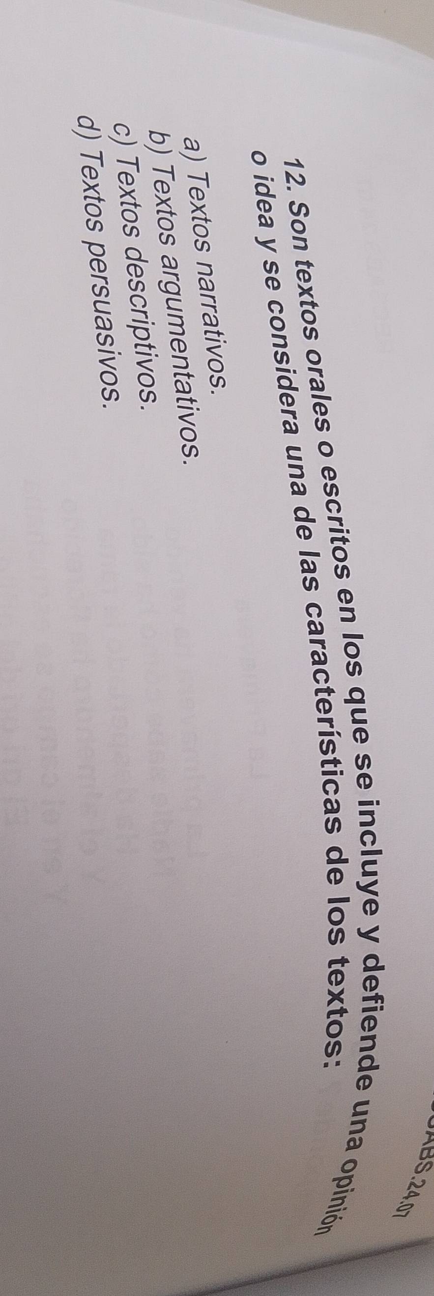 AB . 24.0
12. Son textos orales o escritos en los que se incluye y defiende una opinión
o idea y se considera una de las características de los textos:
a) Textos narrativos.
b) Textos argumentativos.
c) Textos descriptivos.
d) Textos persuasivos.