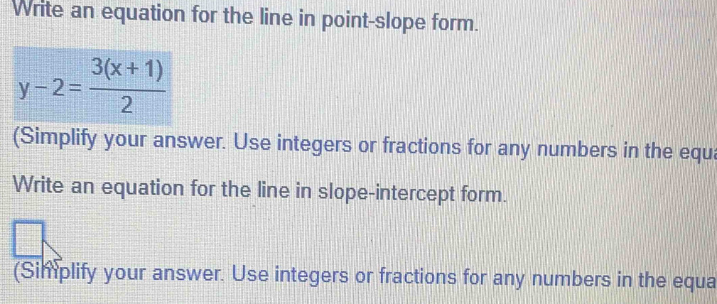 Write an equation for the line in point-slope form.
y-2= (3(x+1))/2 
(Simplify your answer. Use integers or fractions for any numbers in the equa 
Write an equation for the line in slope-intercept form. 
(Simplify your answer. Use integers or fractions for any numbers in the equa