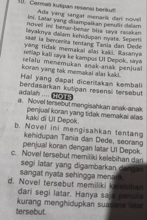 Cermati kutipan resensi berikut!
Ada yang sangat menarik dari novel
ini. Latar yang disampaikan penulis dalam
novel ini benar-benar bisa saya rasakan
layaknya dalam kehidupan nyata. Seperti
saat ia bercerita tentang Tania dan Dede
yang tidak memakai alas kaki. Rasanya
setiap kali saya ke kampus UI Depok, saya
selalu menemukan anak-anak penjual
koran yang tak memakai alas kaki.
Hal yang dapat diceritakan kembali
berdasarkan kutipan resensi tersebut
adalah .... HOTS
a. Novel tersebut mengisahkan anak-anak
penjual koran yang tidak memakai alas
kaki di Ul Depok.
b. Novel ini mengisahkan tentang
kehidupan Tania dan Dede, seorang
penjual koran dengan latar UI Depok.
c. Novel tersebut memiliki kelebihan dari
segi latar yang digambarkan dengan
sangat nyata sehingga menarik.
d. Novel tersebut memiliki kelebihan
dari segi latar. Hanya saja penulis
kurang menghidupkan suasana latar
tersebut.