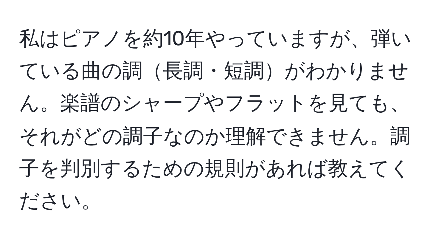 私はピアノを約10年やっていますが、弾いている曲の調長調・短調がわかりません。楽譜のシャープやフラットを見ても、それがどの調子なのか理解できません。調子を判別するための規則があれば教えてください。