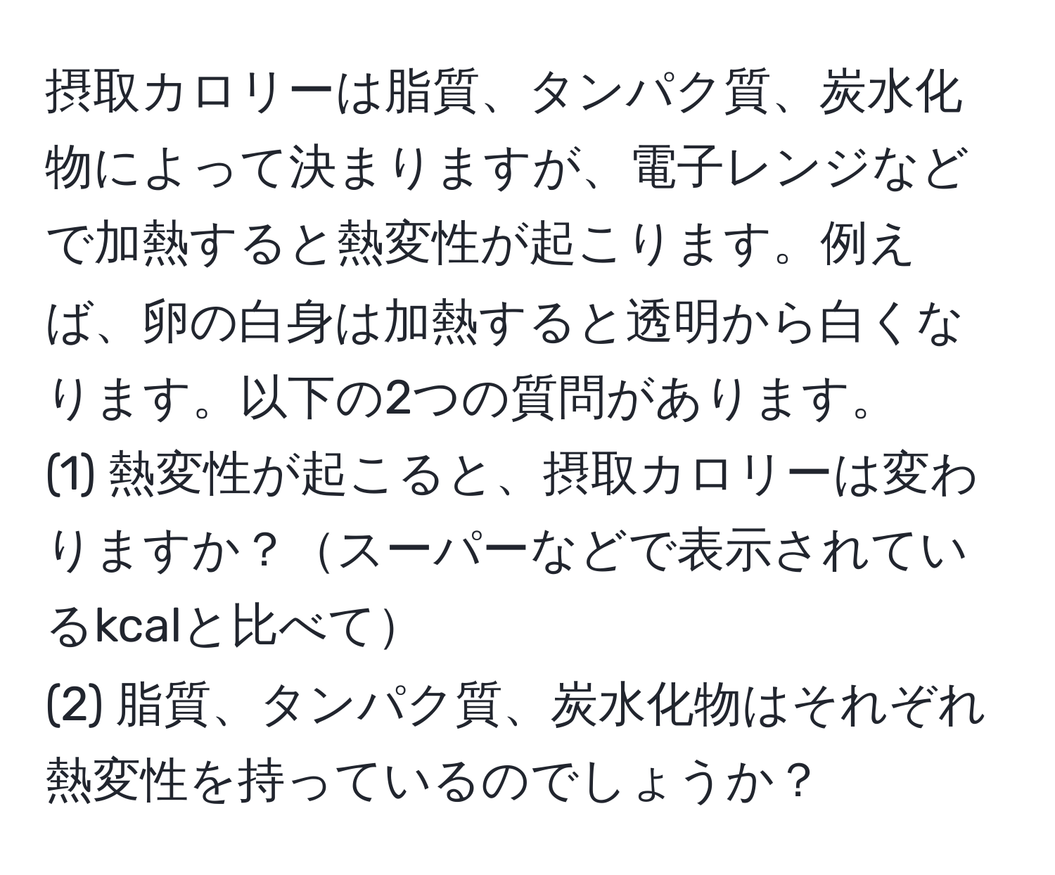 摂取カロリーは脂質、タンパク質、炭水化物によって決まりますが、電子レンジなどで加熱すると熱変性が起こります。例えば、卵の白身は加熱すると透明から白くなります。以下の2つの質問があります。  
(1) 熱変性が起こると、摂取カロリーは変わりますか？スーパーなどで表示されているkcalと比べて  
(2) 脂質、タンパク質、炭水化物はそれぞれ熱変性を持っているのでしょうか？