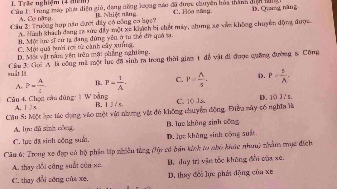 Trăc nghiệm (4 điểm)
Câu 1: Trong máy phát điện gió, dạng năng lượng nào đã được chuyền hóa thành điện hàng  !
C. Hóa năng.
A. Cơ năng. B. Nhiệt năng. D. Quang năng.
Câu 2: Trường hợp nào dưới đây có công cơ học?
A. Hành khách đang ra sức đẩy một xe khách bị chết máy, nhưng xe vẫn không chuyển động được.
B. Một lực sĩ cử tạ đang đứng yên ở tư thế đỡ quả tạ.
C. Một quả bưởi rơi từ cảnh cây xuống.
D. Một vật nằm yên trên mặt phẳng nghiêng.
Câu 3: Gọi A là công mà một lực đã sinh ra trong thời gian t đề vật đi được quãng đường s. Công
suất là
D.
A. P= A/t . B. P= t/A . C. P= A/s . P= s/A .
Câu 4. Chọn câu đúng: 1 W bằng D. 10 J /s.
A. 1 J.s. B. 1 J / s. C. 10 J.s.
Câu 5: Một lực tác dụng vào một vật nhưng vật đó không chuyển động. Điều này có nghĩa là
A. lực đã sinh công. B. lực không sinh công.
C. lực đã sinh công suất. D. lực không sinh công suất.
Câu 6: Trong xe đạp có bộ phận líp nhiều tầng (líp có bán kính to nhỏ khúc nhau) nhằm mục đích
A. thay đổi công suất của xe. B. duy trì vận tốc không đổi của xe.
C. thay đổi công của xe. D. thay đổi lực phát động của xe