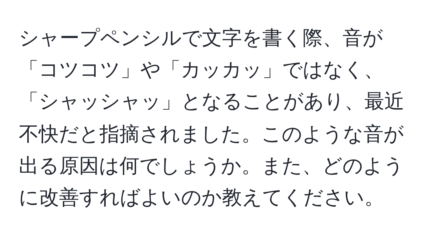 シャープペンシルで文字を書く際、音が「コツコツ」や「カッカッ」ではなく、「シャッシャッ」となることがあり、最近不快だと指摘されました。このような音が出る原因は何でしょうか。また、どのように改善すればよいのか教えてください。