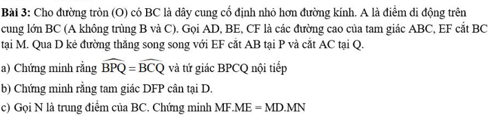 Cho đường tròn (O) có BC là dây cung cổ định nhỏ hơn đường kính. A là điểm di động trên 
cung lớn BC (A không trùng B và C). Gọi AD, BE, CF là các đường cao của tam giác ABC, EF cắt BC
tại M. Qua D kẻ đường thăng song song với EF cắt AB tại P và cắt AC tại Q. 
a) Chứng minh rằng widehat BPQ=widehat BCQ và tứ giác BPCQ nội tiếp 
b) Chứng minh rằng tam giác DFP cân tại D. 
c) Gọi N là trung điểm của BC. Chứng minh MF.ME=MD.MN