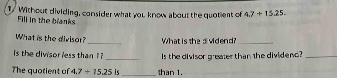 Without dividing, consider what you know about the quotient of 4.7/ 15.25. 
Fill in the blanks. 
What is the divisor? _What is the dividend?_ 
Is the divisor less than 1?_ 
Is the divisor greater than the dividend?_ 
The quotient of 4.7/ 15.25 is_ than 1.