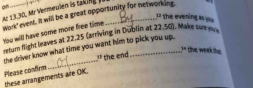 on 
At 13.30, Mr Vermeulen is taking y_ 
Work' event. It will be a great opportunity for networking.
12 the evening as your 
You will have some more free time 
return flight leaves at 22.25 (arriving in Dublin at 22.50). Make sure youle 
the driver know what time you want him to pick you up. 
^14 the week that 
_ 
¹ the end 
Please confirm 
these arrangements are OK.