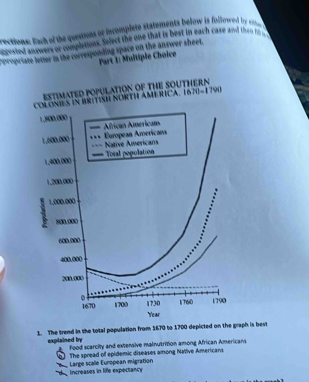 rections: Each of the questions or incomplete statements below is followed by either 
sested answers o oletions. Select the one that is best in each case and then fill in 
opropriate letter in the corresponding space on the answer sheet.
Part 1: Multiple Choice
1. The trend in the total population from 1670 to 1700 depicted on the graph is best
explained by
a. Food scarcity and extensive malnutrition among African Americans
b The spread of epidemic diseases among Native Americans
e Large scale European migration
d  Increases in life expectancy