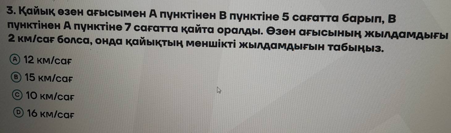 Кайьк езен арысьмен А пунктінен В пунктіне 5 саFатта барыπ, В
лунктінен А πунктіне 7 саFатта кайτα оралды. Θзен арысьньн жыιлдамдыδы
2 км/саF болса, онда кайыктын меншікτі жылдαмдыFын τабыήыз.
Ⓐ 12 km/caF
Ⓑ 15 km/caF
© 10 km/cɑf
© 16 km/caf