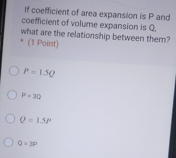 If coefficient of area expansion is P and
coefficient of volume expansion is Q,
what are the relationship between them?
* (1 Point)
P=1.5Q
P=3Q
Q=1.5P
Q=3P